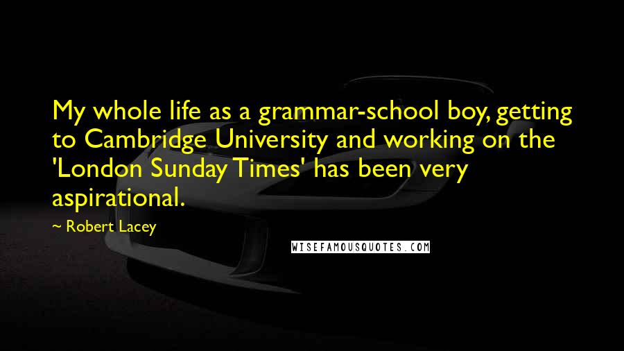 Robert Lacey Quotes: My whole life as a grammar-school boy, getting to Cambridge University and working on the 'London Sunday Times' has been very aspirational.