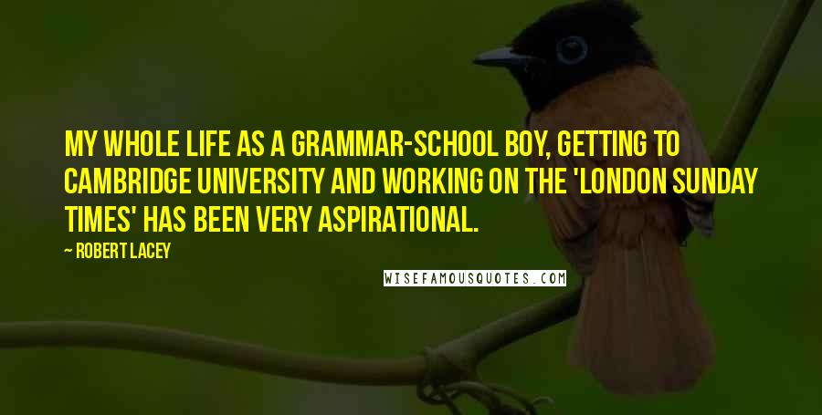 Robert Lacey Quotes: My whole life as a grammar-school boy, getting to Cambridge University and working on the 'London Sunday Times' has been very aspirational.