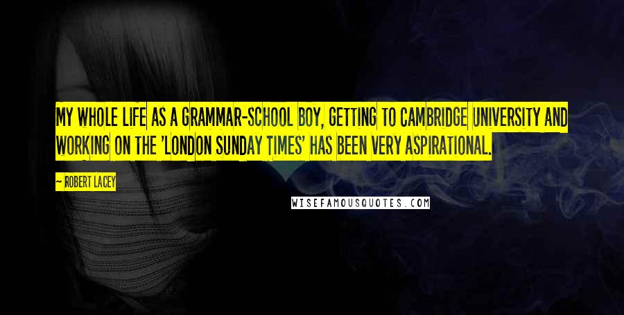 Robert Lacey Quotes: My whole life as a grammar-school boy, getting to Cambridge University and working on the 'London Sunday Times' has been very aspirational.