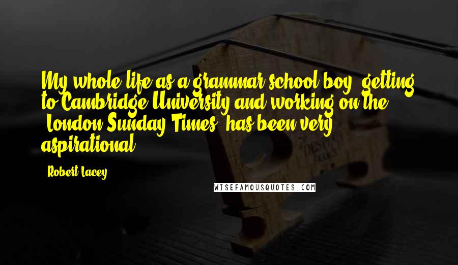 Robert Lacey Quotes: My whole life as a grammar-school boy, getting to Cambridge University and working on the 'London Sunday Times' has been very aspirational.