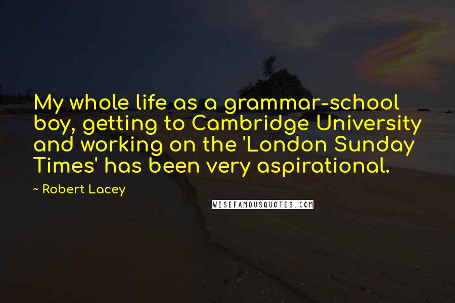 Robert Lacey Quotes: My whole life as a grammar-school boy, getting to Cambridge University and working on the 'London Sunday Times' has been very aspirational.