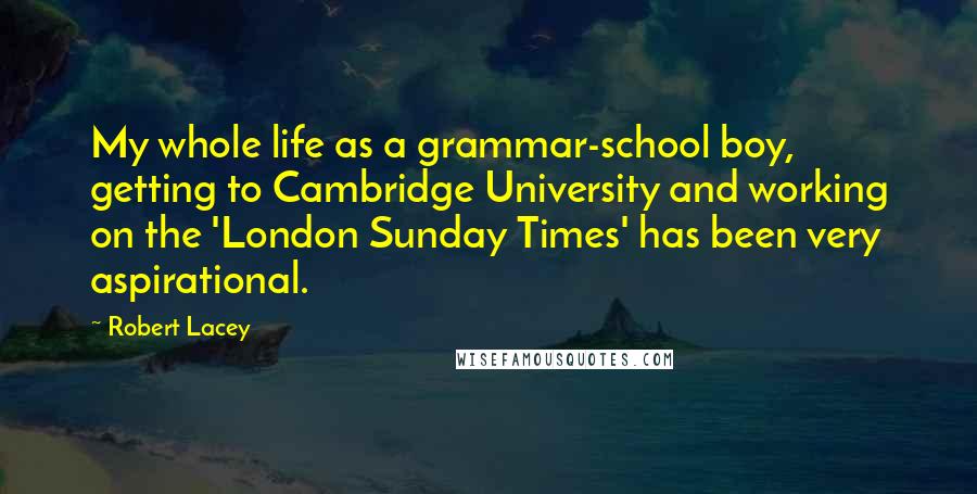 Robert Lacey Quotes: My whole life as a grammar-school boy, getting to Cambridge University and working on the 'London Sunday Times' has been very aspirational.