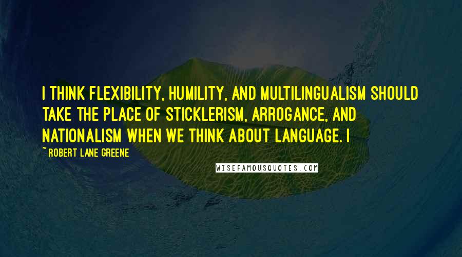 Robert Lane Greene Quotes: I think flexibility, humility, and multilingualism should take the place of sticklerism, arrogance, and nationalism when we think about language. I