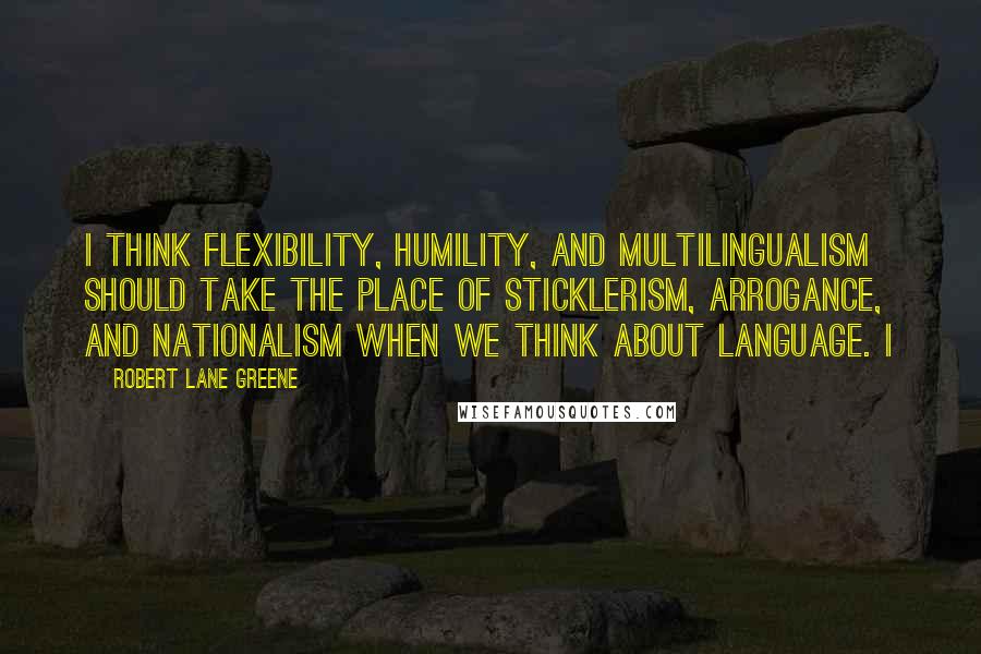 Robert Lane Greene Quotes: I think flexibility, humility, and multilingualism should take the place of sticklerism, arrogance, and nationalism when we think about language. I