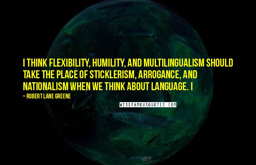 Robert Lane Greene Quotes: I think flexibility, humility, and multilingualism should take the place of sticklerism, arrogance, and nationalism when we think about language. I