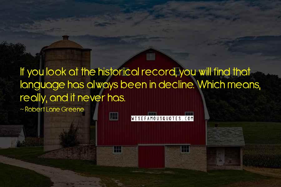 Robert Lane Greene Quotes: If you look at the historical record, you will find that language has always been in decline. Which means, really, and it never has.