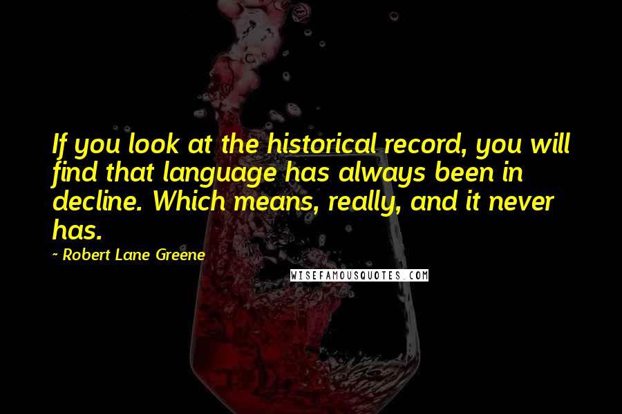 Robert Lane Greene Quotes: If you look at the historical record, you will find that language has always been in decline. Which means, really, and it never has.