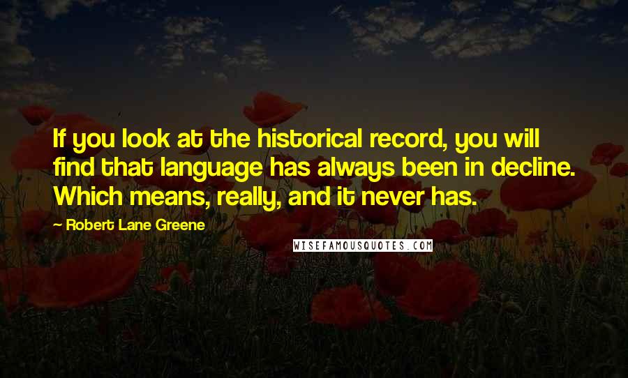 Robert Lane Greene Quotes: If you look at the historical record, you will find that language has always been in decline. Which means, really, and it never has.