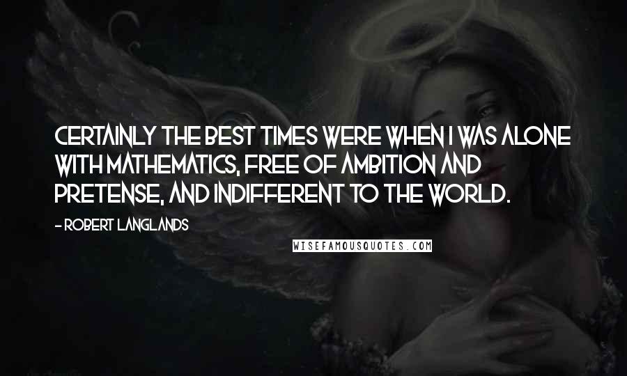 Robert Langlands Quotes: Certainly the best times were when I was alone with mathematics, free of ambition and pretense, and indifferent to the world.