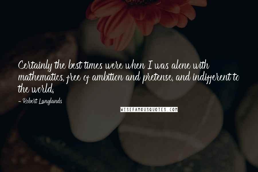 Robert Langlands Quotes: Certainly the best times were when I was alone with mathematics, free of ambition and pretense, and indifferent to the world.