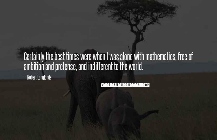 Robert Langlands Quotes: Certainly the best times were when I was alone with mathematics, free of ambition and pretense, and indifferent to the world.