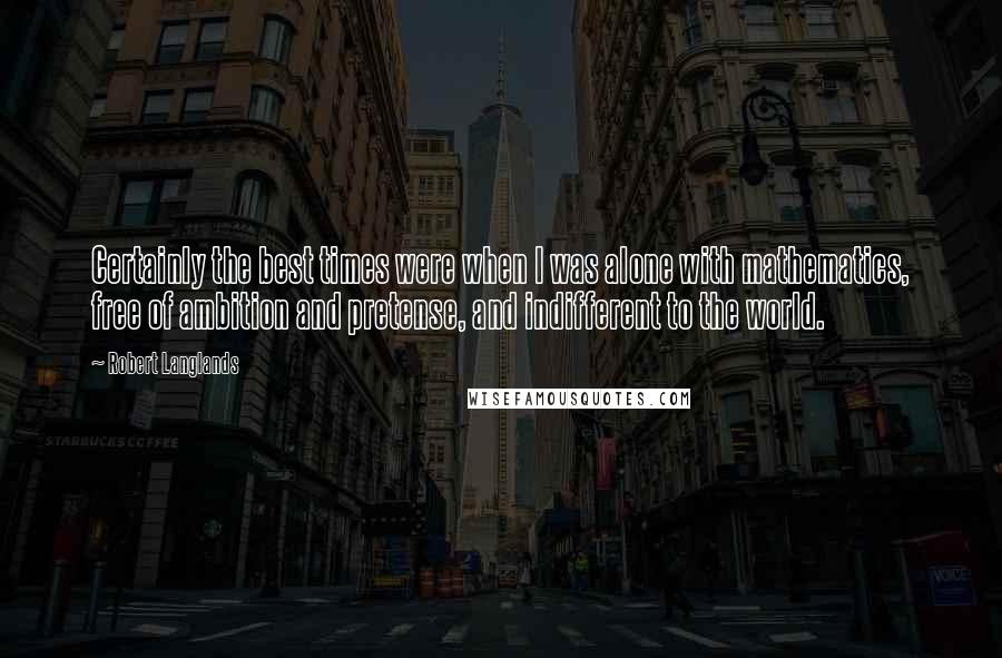 Robert Langlands Quotes: Certainly the best times were when I was alone with mathematics, free of ambition and pretense, and indifferent to the world.