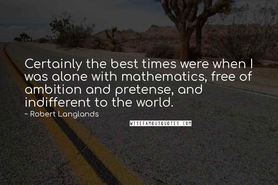Robert Langlands Quotes: Certainly the best times were when I was alone with mathematics, free of ambition and pretense, and indifferent to the world.