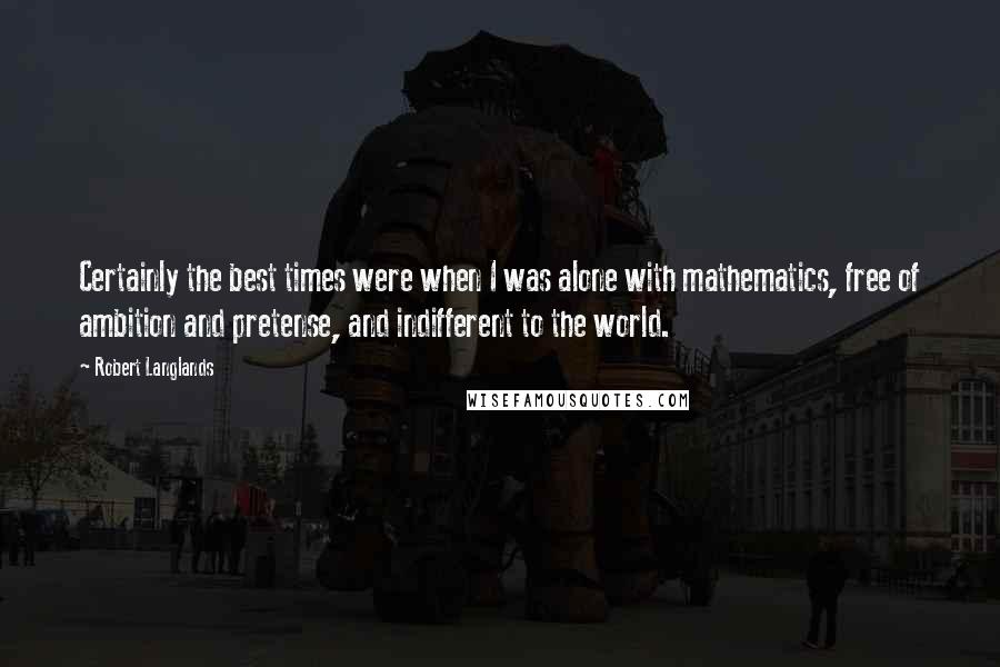 Robert Langlands Quotes: Certainly the best times were when I was alone with mathematics, free of ambition and pretense, and indifferent to the world.