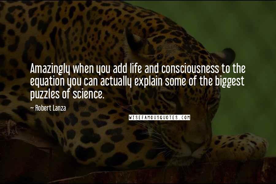 Robert Lanza Quotes: Amazingly when you add life and consciousness to the equation you can actually explain some of the biggest puzzles of science.