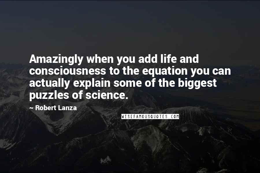 Robert Lanza Quotes: Amazingly when you add life and consciousness to the equation you can actually explain some of the biggest puzzles of science.