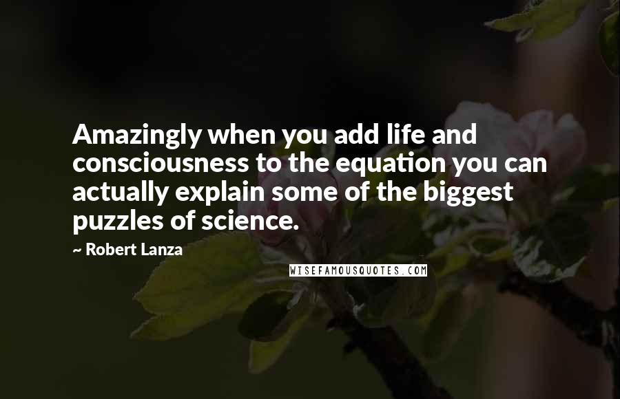 Robert Lanza Quotes: Amazingly when you add life and consciousness to the equation you can actually explain some of the biggest puzzles of science.