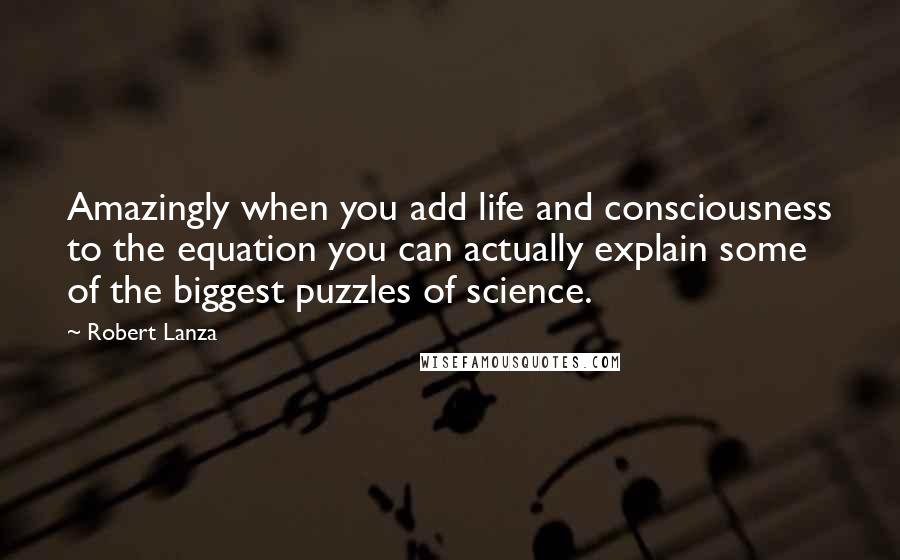 Robert Lanza Quotes: Amazingly when you add life and consciousness to the equation you can actually explain some of the biggest puzzles of science.