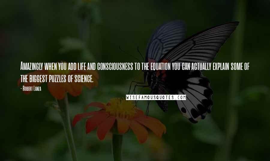 Robert Lanza Quotes: Amazingly when you add life and consciousness to the equation you can actually explain some of the biggest puzzles of science.
