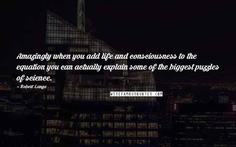 Robert Lanza Quotes: Amazingly when you add life and consciousness to the equation you can actually explain some of the biggest puzzles of science.