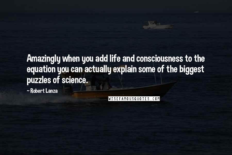 Robert Lanza Quotes: Amazingly when you add life and consciousness to the equation you can actually explain some of the biggest puzzles of science.