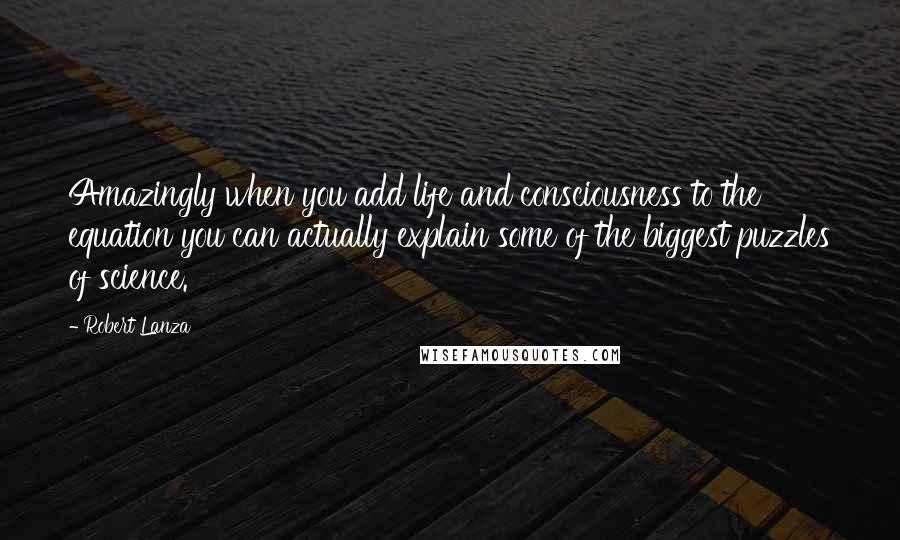 Robert Lanza Quotes: Amazingly when you add life and consciousness to the equation you can actually explain some of the biggest puzzles of science.