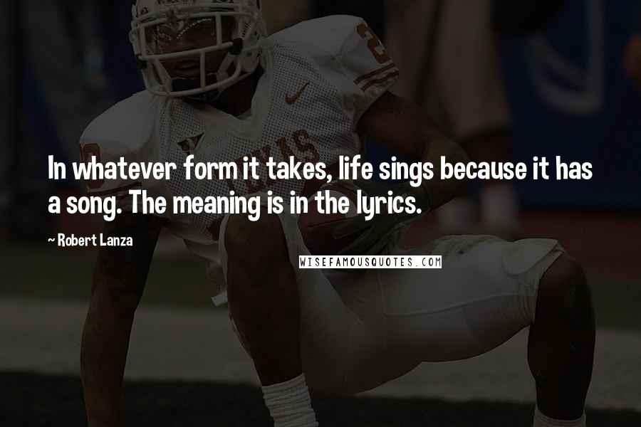 Robert Lanza Quotes: In whatever form it takes, life sings because it has a song. The meaning is in the lyrics.