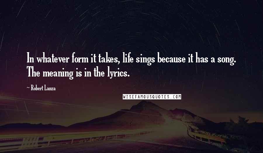 Robert Lanza Quotes: In whatever form it takes, life sings because it has a song. The meaning is in the lyrics.