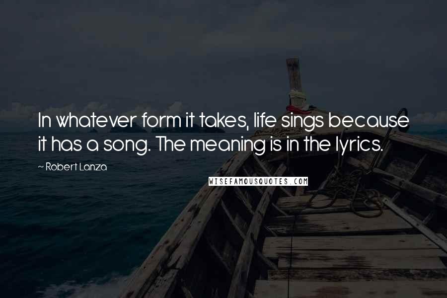 Robert Lanza Quotes: In whatever form it takes, life sings because it has a song. The meaning is in the lyrics.