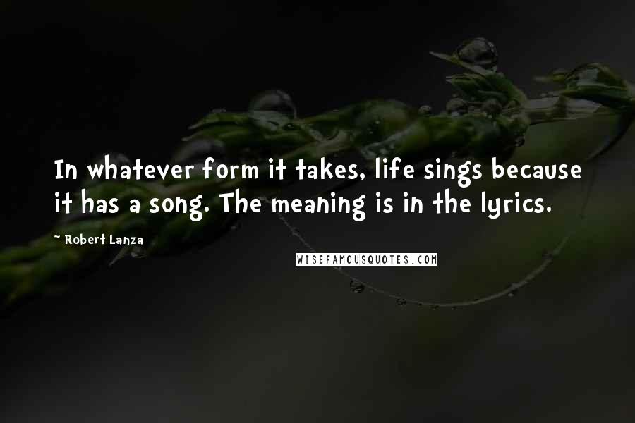 Robert Lanza Quotes: In whatever form it takes, life sings because it has a song. The meaning is in the lyrics.