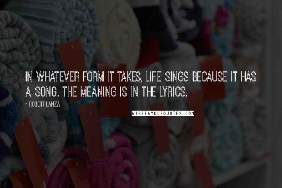 Robert Lanza Quotes: In whatever form it takes, life sings because it has a song. The meaning is in the lyrics.