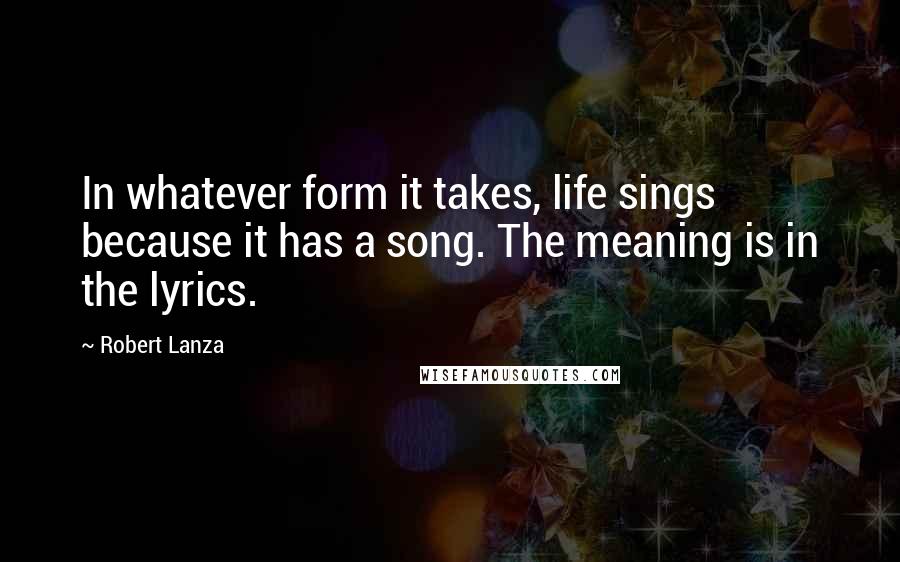 Robert Lanza Quotes: In whatever form it takes, life sings because it has a song. The meaning is in the lyrics.