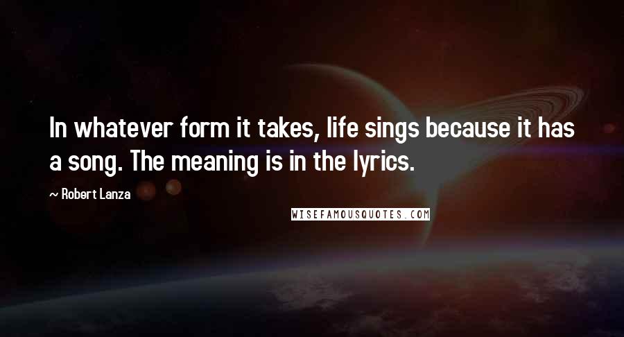 Robert Lanza Quotes: In whatever form it takes, life sings because it has a song. The meaning is in the lyrics.