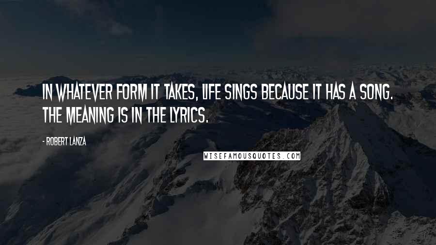 Robert Lanza Quotes: In whatever form it takes, life sings because it has a song. The meaning is in the lyrics.