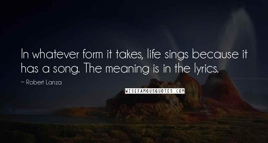 Robert Lanza Quotes: In whatever form it takes, life sings because it has a song. The meaning is in the lyrics.