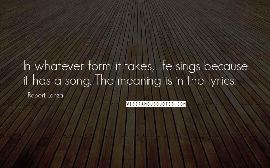 Robert Lanza Quotes: In whatever form it takes, life sings because it has a song. The meaning is in the lyrics.