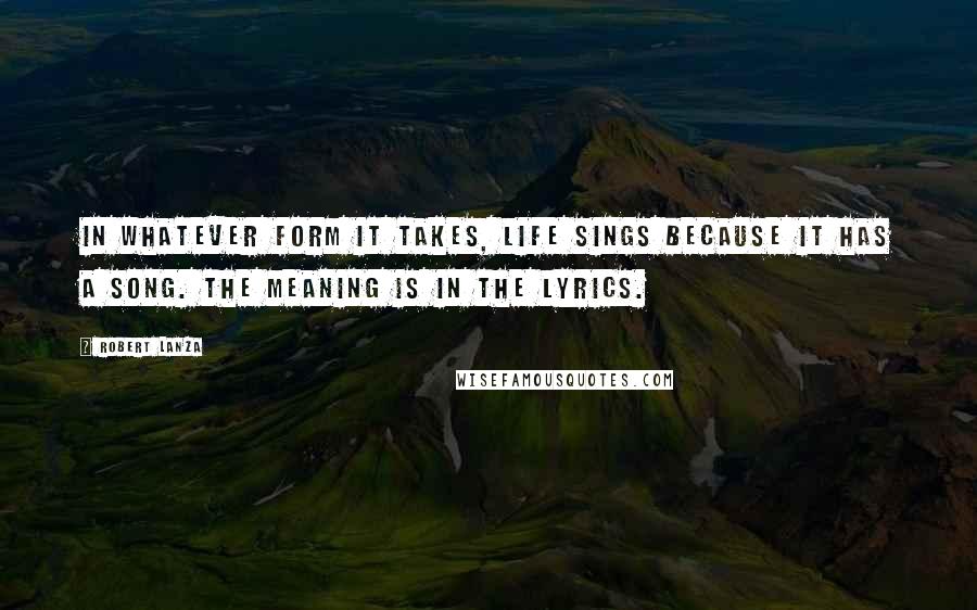 Robert Lanza Quotes: In whatever form it takes, life sings because it has a song. The meaning is in the lyrics.