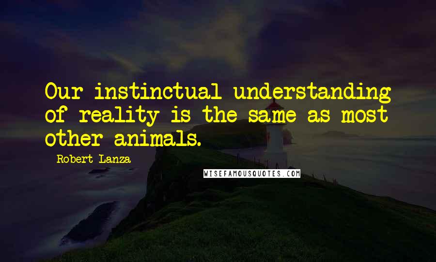 Robert Lanza Quotes: Our instinctual understanding of reality is the same as most other animals.