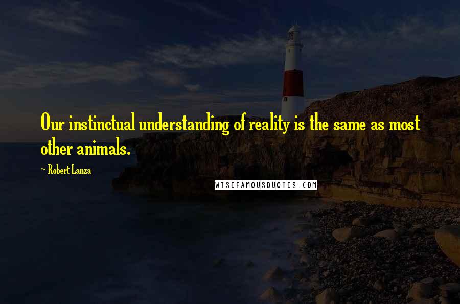 Robert Lanza Quotes: Our instinctual understanding of reality is the same as most other animals.