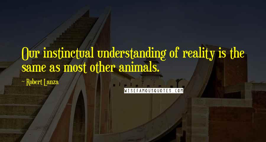 Robert Lanza Quotes: Our instinctual understanding of reality is the same as most other animals.