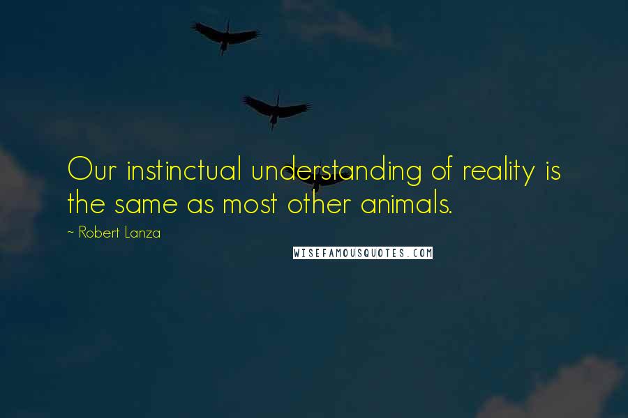 Robert Lanza Quotes: Our instinctual understanding of reality is the same as most other animals.