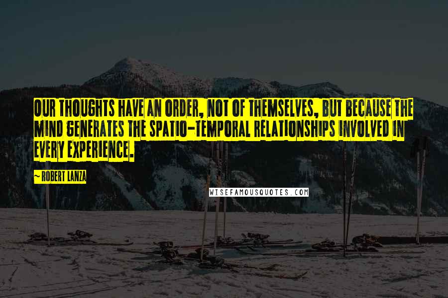 Robert Lanza Quotes: Our thoughts have an order, not of themselves, but because the mind generates the spatio-temporal relationships involved in every experience.