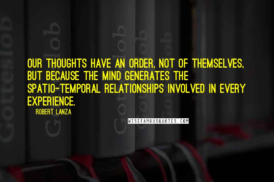 Robert Lanza Quotes: Our thoughts have an order, not of themselves, but because the mind generates the spatio-temporal relationships involved in every experience.