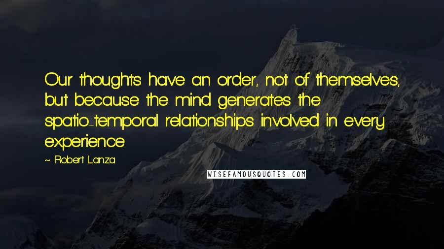 Robert Lanza Quotes: Our thoughts have an order, not of themselves, but because the mind generates the spatio-temporal relationships involved in every experience.