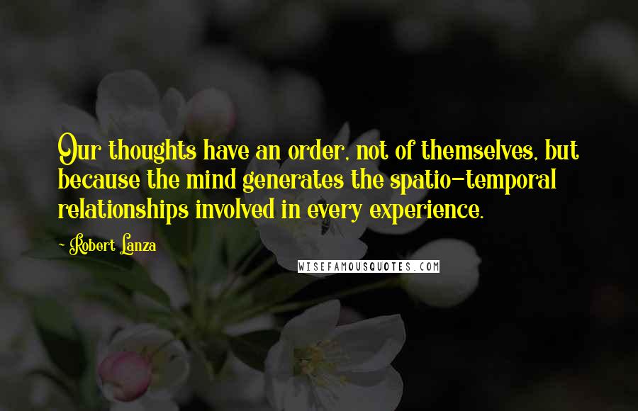 Robert Lanza Quotes: Our thoughts have an order, not of themselves, but because the mind generates the spatio-temporal relationships involved in every experience.