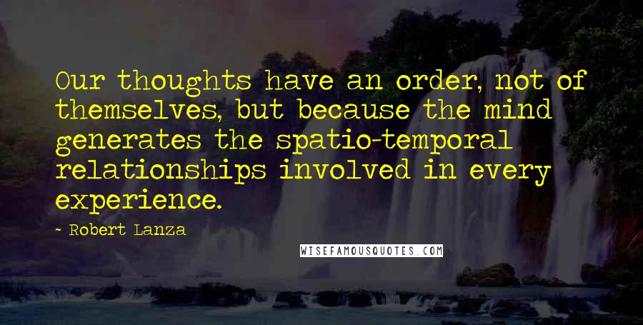 Robert Lanza Quotes: Our thoughts have an order, not of themselves, but because the mind generates the spatio-temporal relationships involved in every experience.