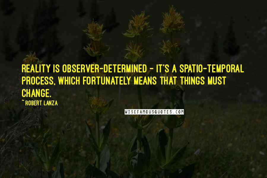 Robert Lanza Quotes: Reality is observer-determined - it's a spatio-temporal process, which fortunately means that things must change.