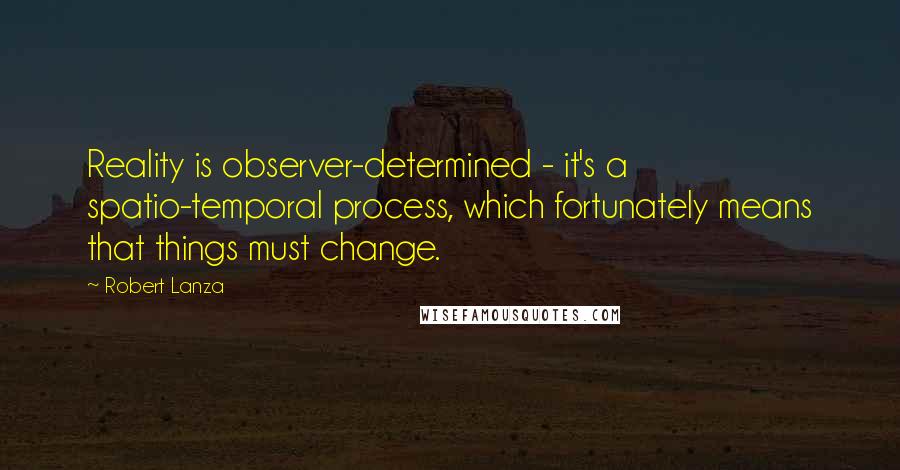 Robert Lanza Quotes: Reality is observer-determined - it's a spatio-temporal process, which fortunately means that things must change.