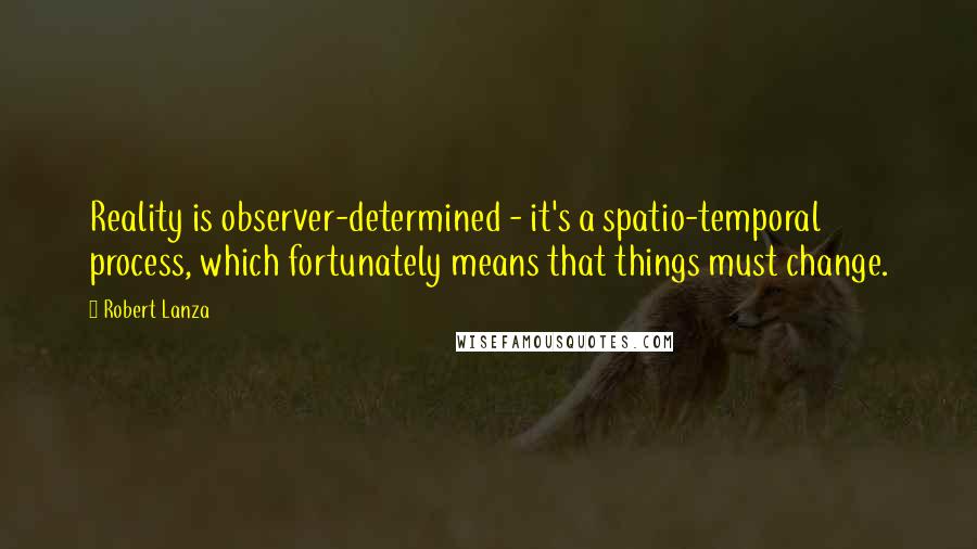 Robert Lanza Quotes: Reality is observer-determined - it's a spatio-temporal process, which fortunately means that things must change.