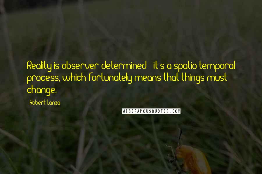 Robert Lanza Quotes: Reality is observer-determined - it's a spatio-temporal process, which fortunately means that things must change.